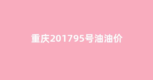 重庆201795号油油价_重庆95号汽油油价多少钱一升