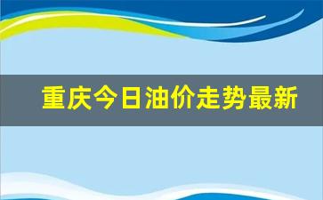 重庆今日油价走势最新消息价格走势图表-重庆今日油价走势最新消息价格走势