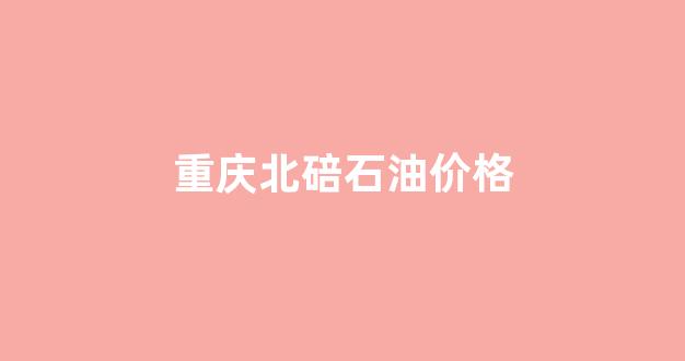 重庆北碚石油价格查询_重庆北碚石油价格