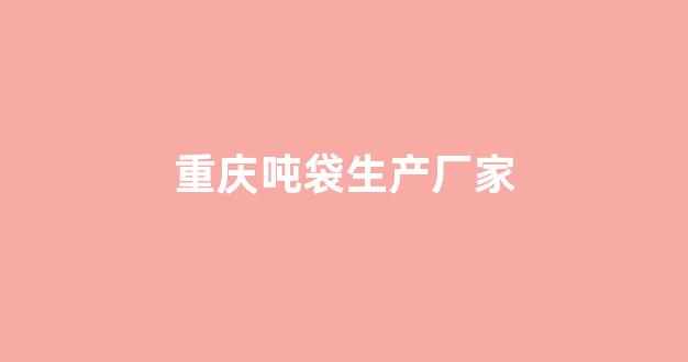 重庆吨袋生产厂家(重庆吨袋生产厂家联系电话)_https://www.hhem8.com_深交所_第1张