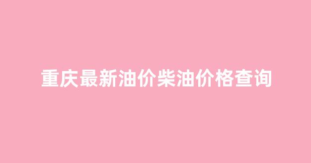 重庆最新柴油价格是多少_重庆最新油价柴油价格查询