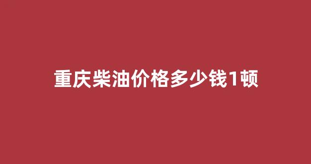 重庆柴油价格多少钱1顿_今日重庆柴油价格多少钱一升