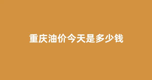 重庆油价今天是多少钱_重庆油价近期调整时间表