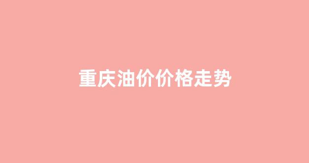 重庆油价价格走势_重庆油价价格走势图