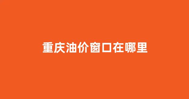 重庆油价窗口在哪里查询_重庆油价窗口在哪里