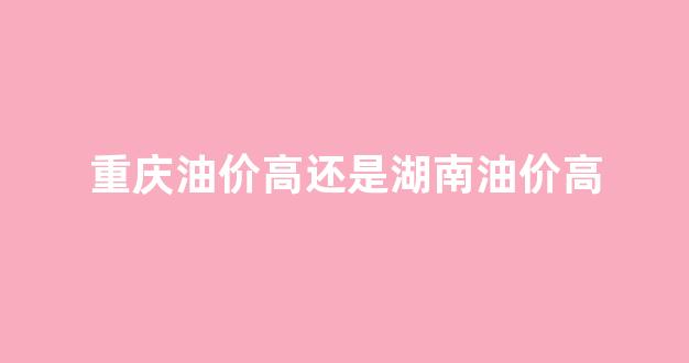 重庆油费_重庆油价高还是湖南油价高