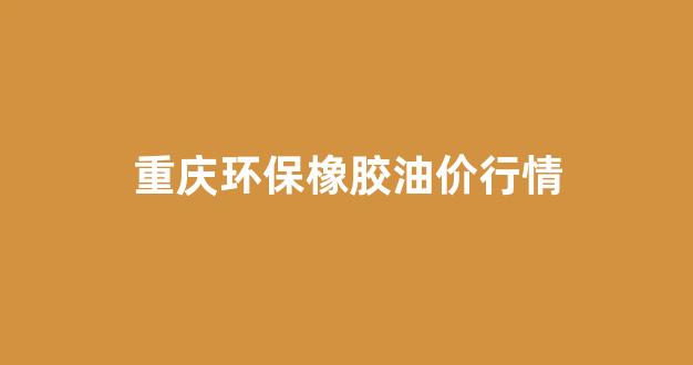 重庆橡胶展会_重庆环保橡胶油价行情