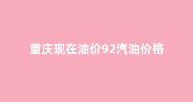 重庆油价92汽油价格今日_重庆现在油价92汽油价格