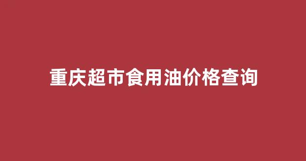 重庆食用油批发市场在哪里_重庆超市食用油价格查询