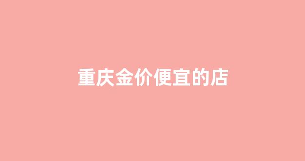 重庆金价便宜的店铺有哪些_重庆金价便宜的店