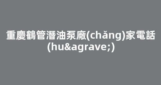 重慶鶴管潛油泵廠(chǎng)家電話(huà)(重慶鶴管潛油泵廠(chǎng)家電話(huà)多少)(1)