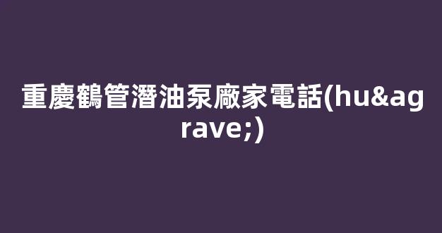 重慶鶴管潛油泵廠家電話(huà)(重慶鶴管潛油泵廠家電話(huà)多少)(1)