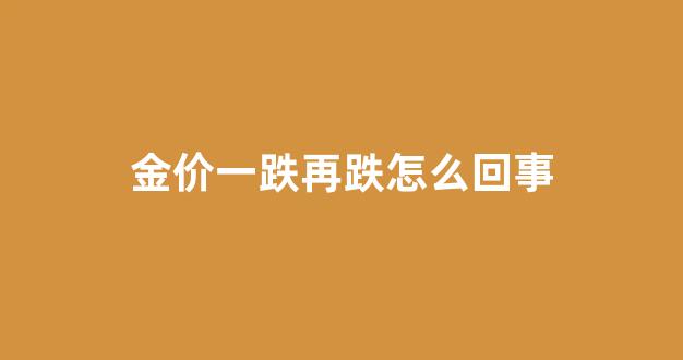 金价一跌再跌怎么回事_金价又跌了怎么办