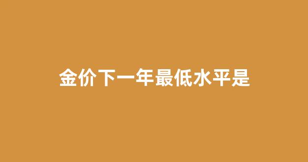 金价下一年最低水平是_金价下一年最低水平是多少钱