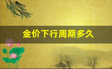 金价下行周期多久合适_金价下行周期多久