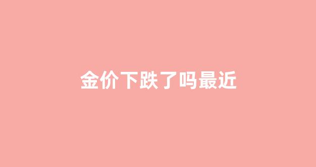金价下跌了吗最近涨了吗_金价下跌了吗最近