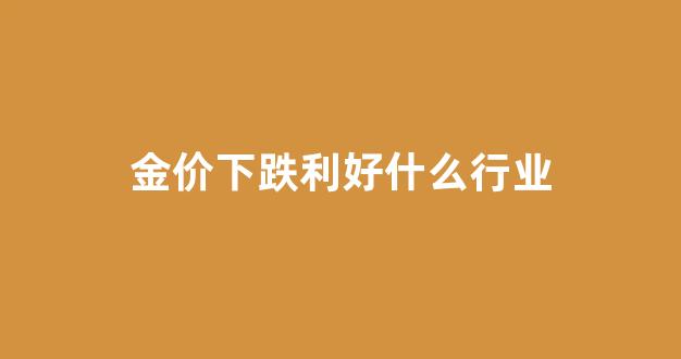金价下跌是好事还是坏事_金价下跌利好什么行业
