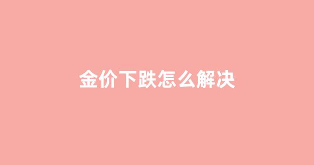 金价下跌是好事还是坏事_金价下跌怎么解决