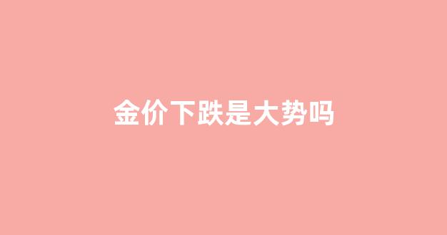 金价下跌是大势吗_金价跌到底了吗