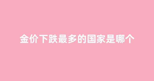 金价下跌最多的国家是哪个_金价继续下跌