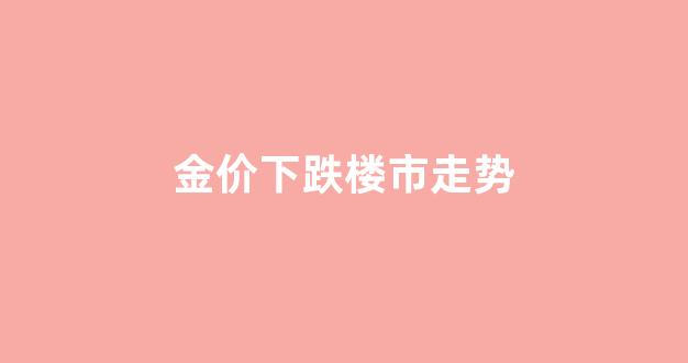 金价下跌楼市走势_金价大跌是不是意味房价要跌