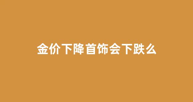 金价下降首饰会下跌么_金价下跌对人民币有什么影响