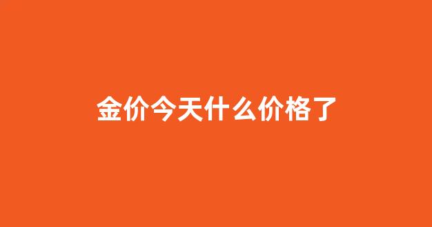金价今天什么价格一克_金价今天什么价格了