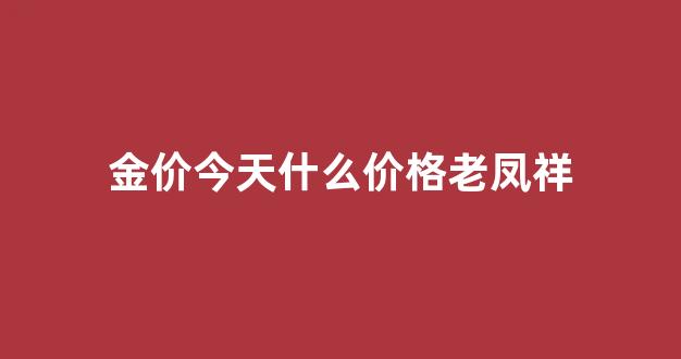 金价今天什么价格老凤祥_今日黄金价格查询 老凤祥 金店