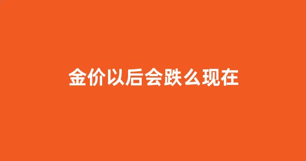 金价以后会降价吗_金价以后会跌么现在