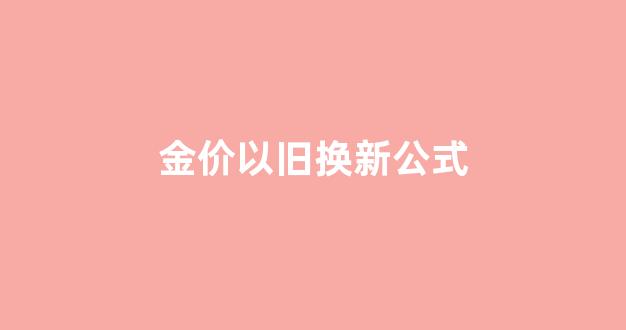 黄金以旧换新价格怎么算_金价以旧换新公式