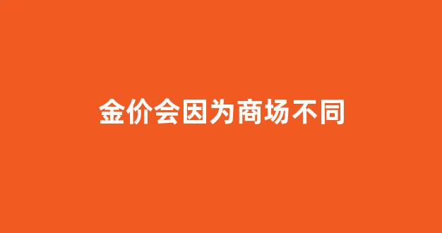 金价会因为商场不同_为什么商场金价与门店金价不一样