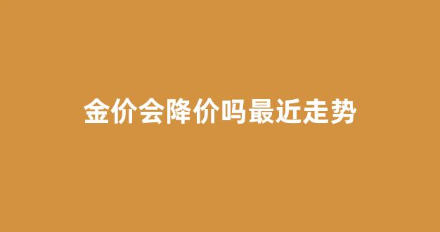 金价会降价吗最近走势分析_金价会降价吗最近走势