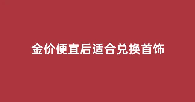 金价便宜了_金价便宜后适合兑换首饰