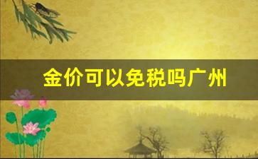 金价可以免税吗广州_今日金价广州价格查询