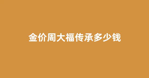 周大福传承金手镯价格_金价周大福传承多少钱