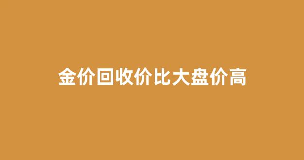 金价回收的价钱和买的价钱一样吗?_金价回收价比大盘价高
