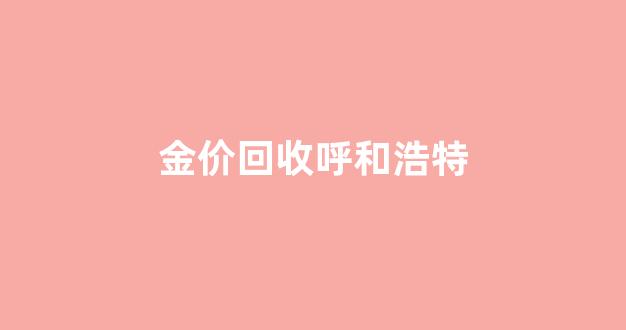 金价回收呼和浩特_呼和浩特黄金首饰价格