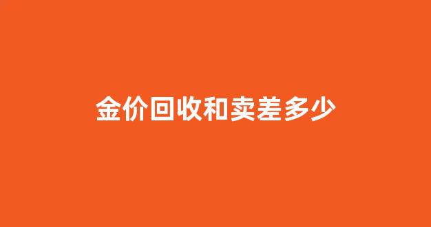 金价回收和卖差多少_金价回收和出售价格