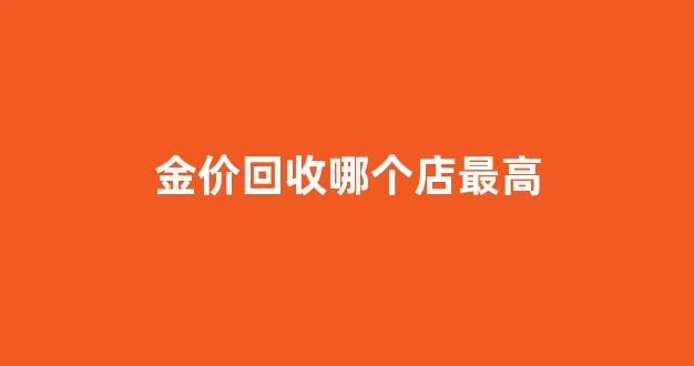 黄金回收哪里最高_金价回收哪个店最高