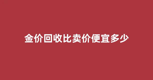 金价回收的价钱和买的价钱一样吗?_金价回收比卖价便宜多少