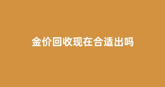 金价回收现在合适出吗_现在金价回收2021年