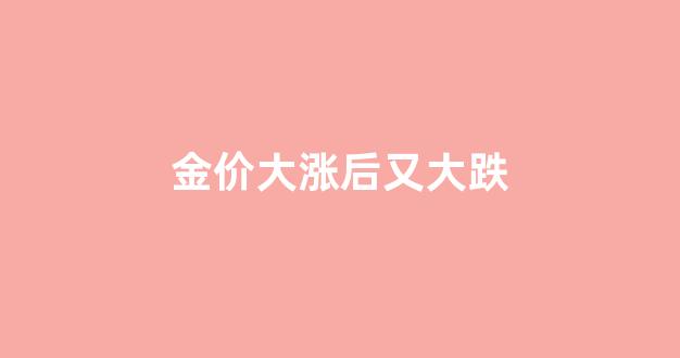 金价大涨后又大跌怎么回事_金价大涨后又大跌