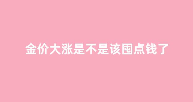 金价大涨或大降意味着什么_金价大涨是不是该囤点钱了