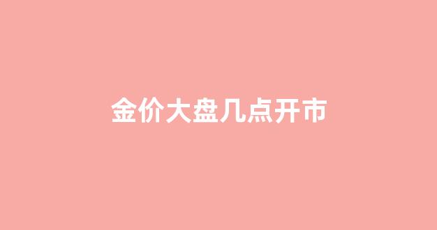 金价大盘几点开始几点结束_金价大盘几点开市