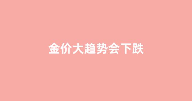 金价大趋势会下跌_金价会走低吗