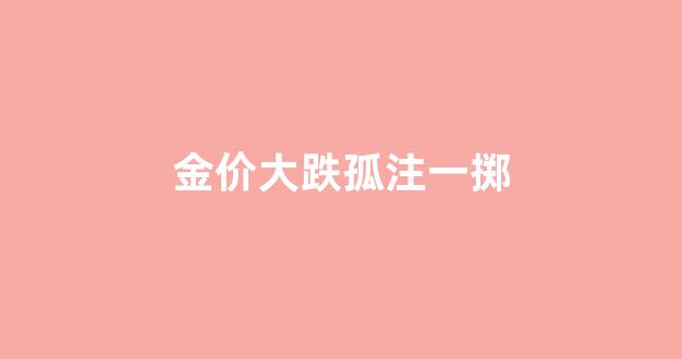 金价猛跌_金价大跌孤注一掷