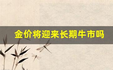 金价将迎来长期牛市吗_金价将会持续下跌