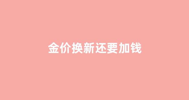黄金换新按价格换合适吗_金价换新还要加钱