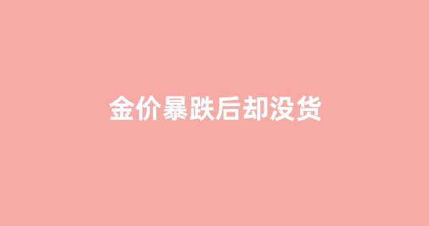 金价暴跌后却没货_金价跌了为什么金店的价格还不跌