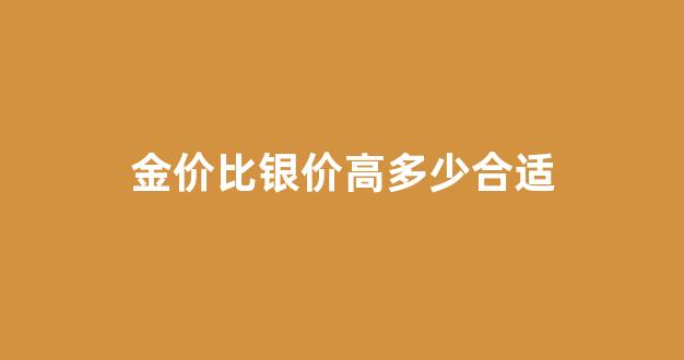 金价比银价高多少合适_金价比银价高多少合适呢